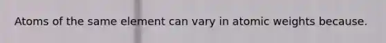 Atoms of the same element can vary in atomic weights because.