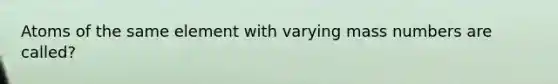 Atoms of the same element with varying mass numbers are called?