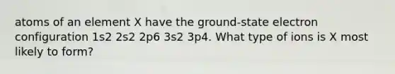 atoms of an element X have the ground-state electron configuration 1s2 2s2 2p6 3s2 3p4. What type of ions is X most likely to form?