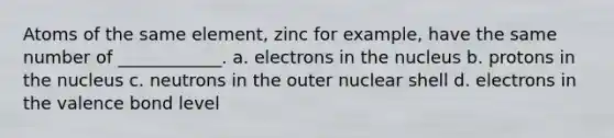 Atoms of the same element, zinc for example, have the same number of ____________. a. electrons in the nucleus b. protons in the nucleus c. neutrons in the outer nuclear shell d. electrons in the valence bond level