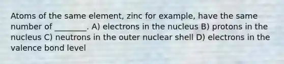 Atoms of the same element, zinc for example, have the same number of ________. A) electrons in the nucleus B) protons in the nucleus C) neutrons in the outer nuclear shell D) electrons in the valence bond level