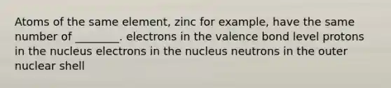 Atoms of the same element, zinc for example, have the same number of ________. electrons in the valence bond level protons in the nucleus electrons in the nucleus neutrons in the outer nuclear shell