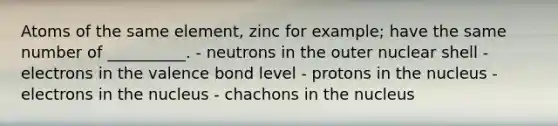 Atoms of the same element, zinc for example; have the same number of __________. - neutrons in the outer nuclear shell - electrons in the valence bond level - protons in the nucleus - electrons in the nucleus - chachons in the nucleus