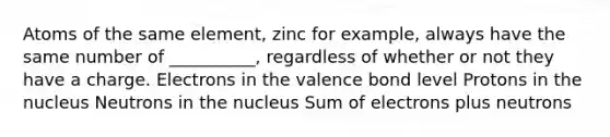 Atoms of the same element, zinc for example, always have the same number of __________, regardless of whether or not they have a charge. Electrons in the valence bond level Protons in the nucleus Neutrons in the nucleus Sum of electrons plus neutrons