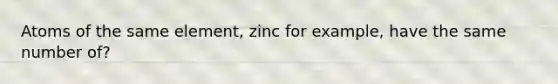 Atoms of the same element, zinc for example, have the same number of?