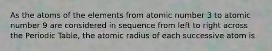 As the atoms of the elements from atomic number 3 to atomic number 9 are considered in sequence from left to right across the Periodic Table, the atomic radius of each successive atom is