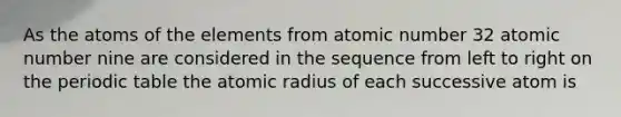 As the atoms of the elements from atomic number 32 atomic number nine are considered in the sequence from left to right on the periodic table the atomic radius of each successive atom is