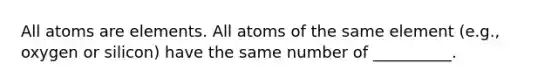 All atoms are elements. All atoms of the same element (e.g., oxygen or silicon) have the same number of __________.