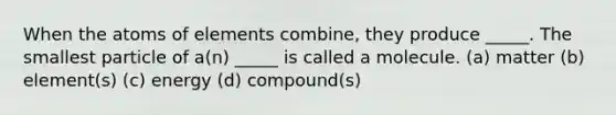 When the atoms of elements combine, they produce _____. The smallest particle of a(n) _____ is called a molecule. (a) matter (b) element(s) (c) energy (d) compound(s)