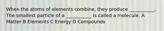 When the atoms of elements combine, they produce ___________. The smallest particle of a ___________ is called a molecule. A Matter B Elements C Energy D Compounds