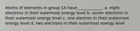 Atoms of elements in group 1A have ____________. a. eight electrons in their outermost energy level b. seven electrons in their outermost energy level c. one electron in their outermost energy level d. two electrons in their outermost energy level