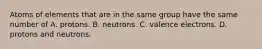 Atoms of elements that are in the same group have the same number of A. protons. B. neutrons. C. valence electrons. D. protons and neutrons.