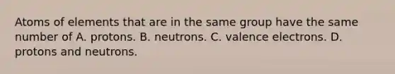 Atoms of elements that are in the same group have the same number of A. protons. B. neutrons. C. valence electrons. D. protons and neutrons.