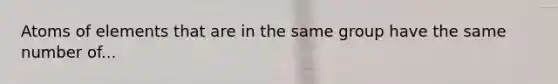 Atoms of elements that are in the same group have the same number of...