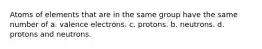 Atoms of elements that are in the same group have the same number of a. valence electrons. c. protons. b. neutrons. d. protons and neutrons.