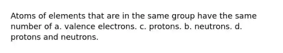 Atoms of elements that are in the same group have the same number of a. valence electrons. c. protons. b. neutrons. d. protons and neutrons.