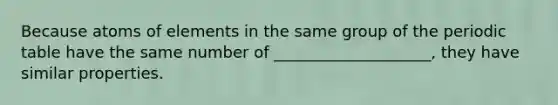 Because atoms of elements in the same group of the periodic table have the same number of ____________________, they have similar properties.