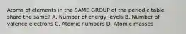 Atoms of elements in the SAME GROUP of the periodic table share the same? A. Number of energy levels B. Number of valence electrons C. Atomic numbers D. Atomic masses