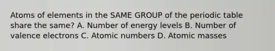 Atoms of elements in the SAME GROUP of the periodic table share the same? A. Number of energy levels B. Number of valence electrons C. Atomic numbers D. Atomic masses