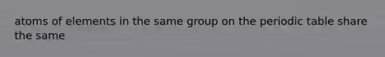 atoms of elements in the same group on the periodic table share the same