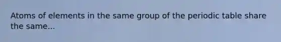 Atoms of elements in the same group of the periodic table share the same...