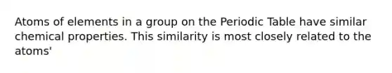 Atoms of elements in a group on the Periodic Table have similar chemical properties. This similarity is most closely related to the atoms'