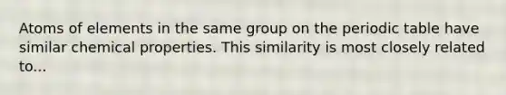 Atoms of elements in the same group on the periodic table have similar chemical properties. This similarity is most closely related to...