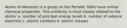 Atoms of elements in a group on the Periodic Table have similar chemical properties. This similarity is most closely related to the atoms' a. number of principal energy levels b. number of valence electrons c. atomic numbers d. atomic masses