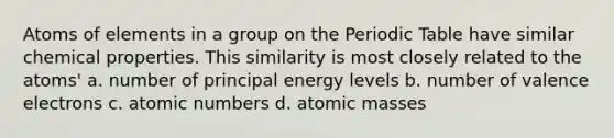 Atoms of elements in a group on the Periodic Table have similar chemical properties. This similarity is most closely related to the atoms' a. number of principal energy levels b. number of valence electrons c. atomic numbers d. atomic masses