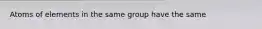 Atoms of elements in the same group have the same