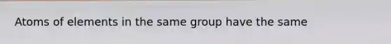 Atoms of elements in the same group have the same