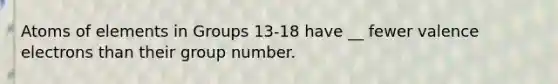 Atoms of elements in Groups 13-18 have __ fewer valence electrons than their group number.