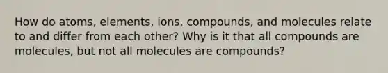 How do atoms, elements, ions, compounds, and molecules relate to and differ from each other? Why is it that all compounds are molecules, but not all molecules are compounds?