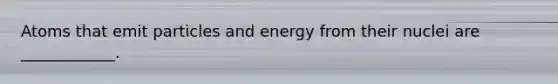 Atoms that emit particles and energy from their nuclei are ____________.