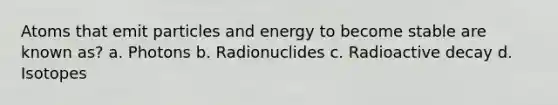 Atoms that emit particles and energy to become stable are known as? a. Photons b. Radionuclides c. Radioactive decay d. Isotopes