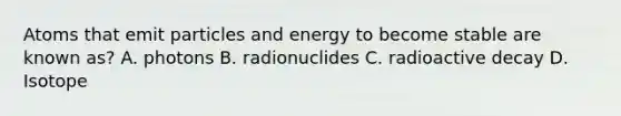 Atoms that emit particles and energy to become stable are known as? A. photons B. radionuclides C. radioactive decay D. Isotope