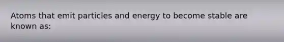 Atoms that emit particles and energy to become stable are known as: