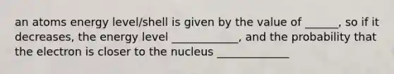 an atoms energy level/shell is given by the value of ______, so if it decreases, the energy level ____________, and the probability that the electron is closer to the nucleus _____________