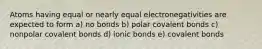 Atoms having equal or nearly equal electronegativities are expected to form a) no bonds b) polar covalent bonds c) nonpolar covalent bonds d) ionic bonds e) covalent bonds