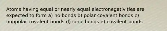 Atoms having equal or nearly equal electronegativities are expected to form a) no bonds b) polar covalent bonds c) nonpolar covalent bonds d) ionic bonds e) covalent bonds