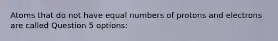 Atoms that do not have equal numbers of protons and electrons are called Question 5 options: