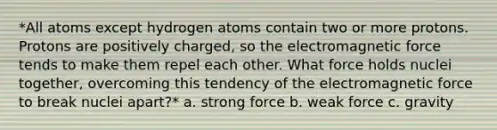 *All atoms except hydrogen atoms contain two or more protons. Protons are positively charged, so the electromagnetic force tends to make them repel each other. What force holds nuclei together, overcoming this tendency of the electromagnetic force to break nuclei apart?* a. strong force b. weak force c. gravity