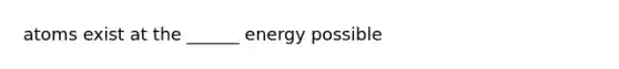 atoms exist at the ______ energy possible