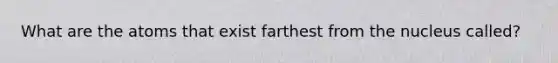 What are the atoms that exist farthest from the nucleus called?