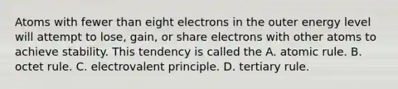 Atoms with fewer than eight electrons in the outer energy level will attempt to lose, gain, or share electrons with other atoms to achieve stability. This tendency is called the A. atomic rule. B. octet rule. C. electrovalent principle. D. tertiary rule.