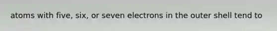 atoms with five, six, or seven electrons in the outer shell tend to