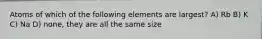 Atoms of which of the following elements are largest? A) Rb B) K C) Na D) none, they are all the same size