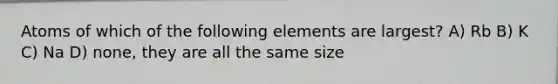 Atoms of which of the following elements are largest? A) Rb B) K C) Na D) none, they are all the same size