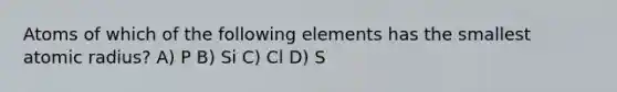 Atoms of which of the following elements has the smallest atomic radius? A) P B) Si C) Cl D) S