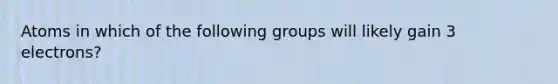 Atoms in which of the following groups will likely gain 3 electrons?